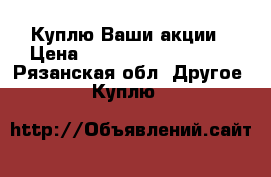 Куплю Ваши акции › Цена ­ 1 111 111 111 111 - Рязанская обл. Другое » Куплю   